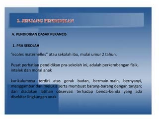 A. PENDIDIKAN DASAR PERANCIS
1. PRA SEKOLAH
”ecoles maternelles” atau sekolah ibu, mulai umur 2 tahun.
Pusat perhatian pendidikan pra-sekolah ini, adalah perkembangan fisik,
intelek dan moral anak
kurikulumnya terdiri atas gerak badan, bermain-main, bernyanyi,
menggambar dan melukis serta membuat barang-barang dengan tangan;
dan diadakan latihan observasi terhadap benda-benda yang ada
disekitar lingkungan anak
 
