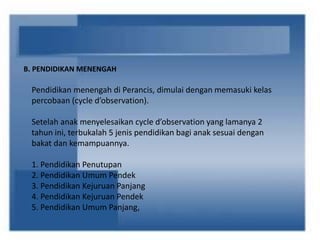 B. PENDIDIKAN MENENGAH
Pendidikan menengah di Perancis, dimulai dengan memasuki kelas
percobaan (cycle d’observation).
Setelah anak menyelesaikan cycle d’observation yang lamanya 2
tahun ini, terbukalah 5 jenis pendidikan bagi anak sesuai dengan
bakat dan kemampuannya.
1. Pendidikan Penutupan
2. Pendidikan Umum Pendek
3. Pendidikan Kejuruan Panjang
4. Pendidikan Kejuruan Pendek
5. Pendidikan Umum Panjang,
 
