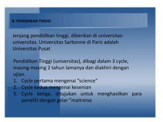 B. PENDIDIKAN TINGGI
Jenjang pendidikan tinggi, diberikan di universitas-
universitas. Universitas Sarbonne di Paris adalah
Universitas Pusat
Pendidikan Tinggi (universitas), dibagi dalam 3 cycle,
masing-masing 2 tahun lamanya dan diakhiri dengan
ujian.
1. Cycle pertama mengenai ”science”
2. Cycle kedua mengenai kesenian
3. Cycle ketiga, ditujukan untuk menghasilkan para
peneliti dengan gelar ”maitreise
 