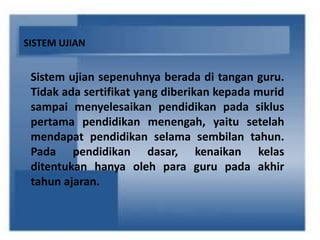 SISTEM UJIAN
Sistem ujian sepenuhnya berada di tangan guru.
Tidak ada sertifikat yang diberikan kepada murid
sampai menyelesaikan pendidikan pada siklus
pertama pendidikan menengah, yaitu setelah
mendapat pendidikan selama sembilan tahun.
Pada pendidikan dasar, kenaikan kelas
ditentukan hanya oleh para guru pada akhir
tahun ajaran.
 
