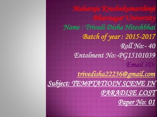 Maharaja Krushnkumarshinji
Bhavnagar University
Name : Trivedi Disha Hiteshbhai
Batch of year : 2015-2017
Roll No:- 40
Entolment No:-PG15101039
Email ID:
trivedisha22236@gmail.com
Subject: TEMPTATIOIN SCENE IN
PARADISE LOST
Paper No: 01
 