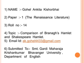1) NAME :- Gohel Ankita Kishorbhai
2) Paper :- 1 (The Renaissance Literature)
3) Roll no :- 14
4) Topic :- Comparison of Branagh’s Hamlet
and Shakespeare Hamlet.
5) Email Id: ak.gohel4433@gmail.com
6) Submitted To:- Smt. Gardi Maharaja
Krishankumar Bhavanger University ,
Department of English
 