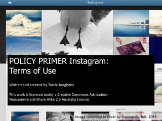 POLICY PRIMER Instagram:
Terms of Use
Written and created by Tracie Junghans
This work is licensed under a Creative Commons Attribution-
Noncommercial-Share Alike 2.5 Australia License
Image uploaded to Flickr by Damien du Toit, 2013
 
