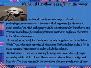Nathaniel Hawthorne as a feministic writer
Nathaniel Hawthorne was deeply interested in
portraying womencharacter. It became critical argument for his work.A
quicksearch of the MLA bibliographyyields 128 entries under “Hawthorne and
Women” (not all treat fictional subjects)and another 111 on femalecharacters
in the tales and romances.
His ancestors include JohnHawthorne, the only judgeinvolvedin the Salem
Witch Trials, who never repentedof his actions. Nathaniel later addeda "w" to
make his name "Hawthorne" in order to hide this relation.
The Salemwitch trials were a series of hearings and prosecutions of people
accused of witchcraft in colonial Massachusetts between February 1692 and
May 1693. The trials resulted in the executions of twenty people, mostof them
women.
 