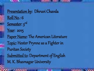 Presentation by: Dhruvi Chavda
Roll No.: 6
Semester: 3rd
Year: 2015
Paper Name: The American Literature
Topic: Hester Prynne as a Fighter in
Puritan Society
Submitted to: Department of English
M. K. Bhavnagar University
 