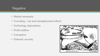 Negative
• Market monopoly
• Crowding – out and unemployment effects
• Technology dependence
• Profit outflow
• Corruption
• National security
 