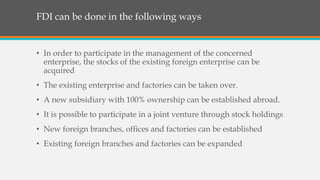 • In order to participate in the management of the concerned
enterprise, the stocks of the existing foreign enterprise can be
acquired
• The existing enterprise and factories can be taken over.
• A new subsidiary with 100% ownership can be established abroad.
• It is possible to participate in a joint venture through stock holdings
• New foreign branches, offices and factories can be established
• Existing foreign branches and factories can be expanded
FDI can be done in the following ways
 