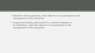 • Minority stock acquisition, if the objective is to participate in the
management of the enterprise
• Long term lending, particularly by a parent company to
its subsidiary, when the objective is to participate in the
management of the enterprise
 