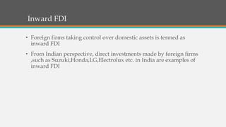 Inward FDI
• Foreign firms taking control over domestic assets is termed as
inward FDI
• From Indian perspective, direct investments made by foreign firms
,such as Suzuki,Honda,LG,Electrolux etc. in India are examples of
inward FDI
 
