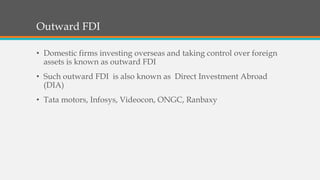 Outward FDI
• Domestic firms investing overseas and taking control over foreign
assets is known as outward FDI
• Such outward FDI is also known as Direct Investment Abroad
(DIA)
• Tata motors, Infosys, Videocon, ONGC, Ranbaxy
 