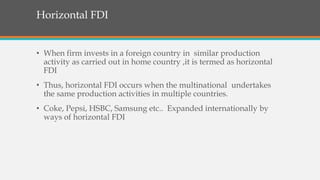 Horizontal FDI
• When firm invests in a foreign country in similar production
activity as carried out in home country ,it is termed as horizontal
FDI
• Thus, horizontal FDI occurs when the multinational undertakes
the same production activities in multiple countries.
• Coke, Pepsi, HSBC, Samsung etc.. Expanded internationally by
ways of horizontal FDI
 