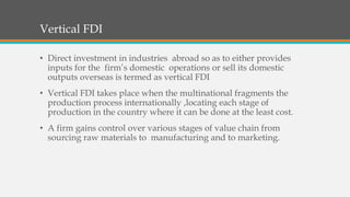 Vertical FDI
• Direct investment in industries abroad so as to either provides
inputs for the firm’s domestic operations or sell its domestic
outputs overseas is termed as vertical FDI
• Vertical FDI takes place when the multinational fragments the
production process internationally ,locating each stage of
production in the country where it can be done at the least cost.
• A firm gains control over various stages of value chain from
sourcing raw materials to manufacturing and to marketing.
 