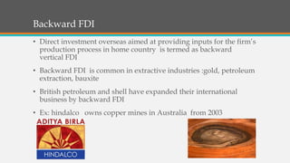 Backward FDI
• Direct investment overseas aimed at providing inputs for the firm’s
production process in home country is termed as backward
vertical FDI
• Backward FDI is common in extractive industries :gold, petroleum
extraction, bauxite
• British petroleum and shell have expanded their international
business by backward FDI
• Ex: hindalco owns copper mines in Australia from 2003
 