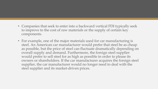 • Companies that seek to enter into a backward vertical FDI typically seek
to improve to the cost of raw materials or the supply of certain key
components.
• For example, one of the major materials used for car manufacturing is
steel. An American car manufacturer would prefer that steel be as cheap
as possible, but the price of steel can fluctuate dramatically depending on
overall supply and demand. Furthermore, the foreign steel supplier
would prefer to sell steel for as high as possible in order to please its
owners or shareholders. If the car manufacturer acquires the foreign steel
supplier, the car manufacturer would no longer need to deal with the
steel supplier and its market-driven prices.
 