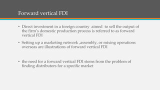 Forward vertical FDI
• Direct investment in a foreign country aimed to sell the output of
the firm’s domestic production process is referred to as forward
vertical FDI
• Setting up a marketing network ,assembly, or mixing operations
overseas are illustrations of forward vertical FDI
• the need for a forward vertical FDI stems from the problem of
finding distributors for a specific market
 