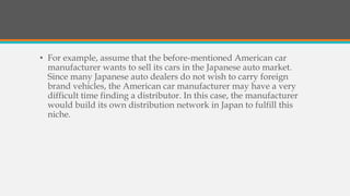 • For example, assume that the before-mentioned American car
manufacturer wants to sell its cars in the Japanese auto market.
Since many Japanese auto dealers do not wish to carry foreign
brand vehicles, the American car manufacturer may have a very
difficult time finding a distributor. In this case, the manufacturer
would build its own distribution network in Japan to fulfill this
niche.
 