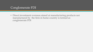 Conglomerate FDI
• Direct investment overseas aimed at manufacturing products not
manufactured by the firm in home country is termed as
conglomerate FDI
 