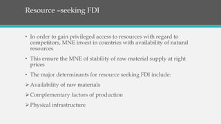 Resource –seeking FDI
• In order to gain privileged access to resources with regard to
competitors, MNE invest in countries with availability of natural
resources
• This ensure the MNE of stability of raw material supply at right
prices
• The major determinants for resource seeking FDI include:
Availability of raw materials
Complementary factors of production
Physical infrastructure
 