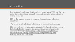 Introduction
 International trade and foreign direct investment(FDI) are the two
most important international economic activity integrating the
world economy
 FDI is the largest source of external finance for developing
countries
 Plays a crucial role in development process of host country
 FDI not only serves as a source of capital inflow into host country,
but also helps to enhance the competitiveness of domestic
economy through transferring technology ,strengthening
infrastructure, raising productivity and generating new
employment opportunities.
 