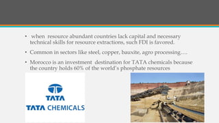 • when resource abundant countries lack capital and necessary
technical skills for resource extractions, such FDI is favored.
• Common in sectors like steel, copper, bauxite, agro processing….
• Morocco is an investment destination for TATA chemicals because
the country holds 60% of the world’s phosphate resources
 