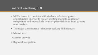 market –seeking FDI
• MNEs invest in countries with sizable market and growth
opportunities in order to protect existing markets, counteract
competitors and to preclude rivals or potential rivals from gaining
new markets
• The major determinants of market-seeking FDI include :
Market size
Market growth
Regional integration
 