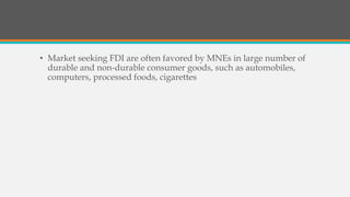 • Market seeking FDI are often favored by MNEs in large number of
durable and non-durable consumer goods, such as automobiles,
computers, processed foods, cigarettes
 