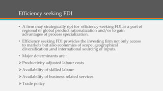 Efficiency seeking FDI
• A firm may strategically opt for efficiency-seeking FDI as a part of
regional or global product rationalization and/or to gain
advantages of process specialization.
• Efficiency seeking FDI provides the investing firm not only access
to markets but also economies of scope ,geographical
diversification ,and international sourcing of inputs.
• Major determinants are :
Productivity adjusted labour costs
Availability of skilled labour
Availability of business related services
Trade policy
 