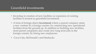 Greenfield investments
• Investing in creation of new facilities or expansion of existing
facilities is termed as greenfield investment.
• A form of foreign direct investment where a parent company starts
a new venture in a foreign country by constructing new operational
facilities from the ground up. In addition to building new facilities,
most parent companies also create new long-term jobs in the
foreign country by hiring new employees.
• Coca-Cola, McDonald’s and Starbucks
 