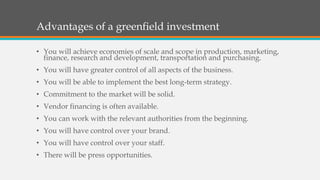 Advantages of a greenfield investment
• You will achieve economies of scale and scope in production, marketing,
finance, research and development, transportation and purchasing.
• You will have greater control of all aspects of the business.
• You will be able to implement the best long-term strategy.
• Commitment to the market will be solid.
• Vendor financing is often available.
• You can work with the relevant authorities from the beginning.
• You will have control over your brand.
• You will have control over your staff.
• There will be press opportunities.
 