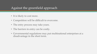 Against the greenfield approach
• It is likely to cost more.
• Competition will be difficult to overcome.
• The entry process may take years.
• The barriers to entry can be costly.
• Governmental regulations may put multinational enterprises at a
disadvantage in the short term.
 