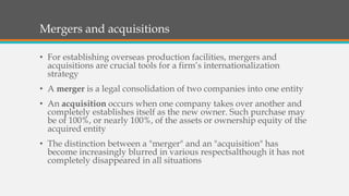 Mergers and acquisitions
• For establishing overseas production facilities, mergers and
acquisitions are crucial tools for a firm’s internationalization
strategy
• A merger is a legal consolidation of two companies into one entity
• An acquisition occurs when one company takes over another and
completely establishes itself as the new owner. Such purchase may
be of 100%, or nearly 100%, of the assets or ownership equity of the
acquired entity
• The distinction between a "merger" and an "acquisition" has
become increasingly blurred in various respectsalthough it has not
completely disappeared in all situations
 