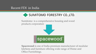 Recent FDI in India
Spacewood is one of India premium manufacturer of modular
kitchens and furniture offering wide range of Home and
Office Furnishings.
Sumitomo is a comprehensive housing and wood
products corporation
 