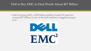 Dell to Buy EMC in Deal Worth About $67 Billion
• Dell is buying EMC, a $50 billion publicly traded IT giant for
around $67 billion in one of the tech industry's biggest mergers
ever
 