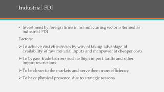 Industrial FDI
• Investment by foreign firms in manufacturing sector is termed as
industrial FDI
Factors:
To achieve cost efficiencies by way of taking advantage of
availability of raw material inputs and manpower at cheaper costs.
To bypass trade barriers such as high import tariffs and other
import restrictions
To be closer to the markets and serve them more efficiency
To have physical presence due to strategic reasons
 