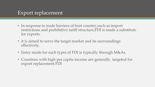Export replacement
• In response to trade barriers of host country,such as import
restrictions and prohibitive tariff structure,FDI is made a substitute
for exports.
• it is aimed to serve the target market and its surroundings
effectively.
• Entry mode for such types of FDI is typically through M&As.
• Countries with high per capita income are generally targeted for
export replacement FDI
 