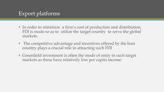 Export platforms
• In order to minimize a firm’s cost of production and distribution,
FDI is made so as to utilize the target country to serve the global
markets.
• The competitive advantage and incentives offered by the host
country plays a crucial role in attracting such FDI
• Greenfield investment is often the mode of entry in such target
markets as these have relatively low per capita income
 