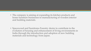 • The company is aiming at expanding its kitchen products and
home furniture businesses to manufacturing of wooden interior
and building materials.
• Spacewood and Sumitomo Forestry desire to contribute to the
evolution of housing and enhancement of living environments in
India through the introduction and adoption of new building
materials and technology from Japan.
 