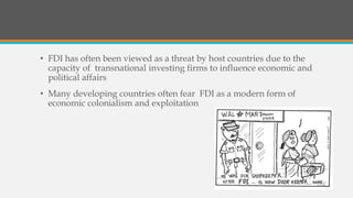 • FDI has often been viewed as a threat by host countries due to the
capacity of transnational investing firms to influence economic and
political affairs
• Many developing countries often fear FDI as a modern form of
economic colonialism and exploitation
 