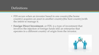 Definitions
• FDI occurs when an investor based in one country(the home
country) acquires an asset in another country(the host country)with
the intent to manage it.
• Foreign Direct Investment, or FDI, is a type of investment that
involves the injection of foreign funds into an enterprise that
operates in a different country of origin from the investor.
 