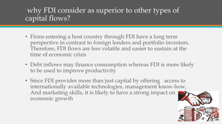 why FDI consider as superior to other types of
capital flows?
• Firms entering a host country through FDI have a long term
perspective in contrast to foreign lenders and portfolio investors.
Therefore, FDI flows are less volatile and easier to sustain at the
time of economic crisis
• Debt inflows may finance consumption whereas FDI is more likely
to be used to improve productivity
• Since FDI provides more than just capital by offering access to
internationally available technologies, management know-how,
And marketing skills, it is likely to have a strong impact on
economic growth
 