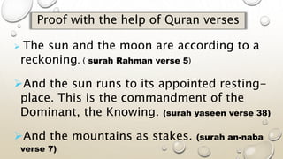 Proof with the help of Quran verses
 The sun and the moon are according to a
reckoning. ( surah Rahman verse 5)
And the sun runs to its appointed resting-
place. This is the commandment of the
Dominant, the Knowing. (surah yaseen verse 38)
And the mountains as stakes. (surah an-naba
verse 7)
 