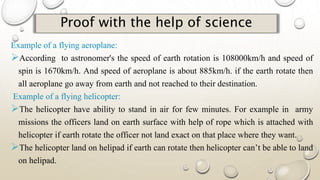 Proof with the help of science
Example of a flying aeroplane:
According to astronomer's the speed of earth rotation is 108000km/h and speed of
spin is 1670km/h. And speed of aeroplane is about 885km/h. if the earth rotate then
all aeroplane go away from earth and not reached to their destination.
Example of a flying helicopter:
The helicopter have ability to stand in air for few minutes. For example in army
missions the officers land on earth surface with help of rope which is attached with
helicopter if earth rotate the officer not land exact on that place where they want.
The helicopter land on helipad if earth can rotate then helicopter can’t be able to land
on helipad.
 