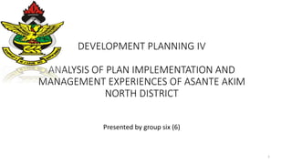 DEVELOPMENT PLANNING IV
ANALYSIS OF PLAN IMPLEMENTATION AND
MANAGEMENT EXPERIENCES OF ASANTE AKIM
NORTH DISTRICT
Presented by group six (6)
1
 