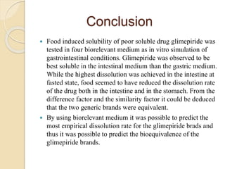 Conclusion
 Food induced solubility of poor soluble drug glimepiride was
tested in four biorelevant medium as in vitro simulation of
gastrointestinal conditions. Glimepiride was observed to be
best soluble in the intestinal medium than the gastric medium.
While the highest dissolution was achieved in the intestine at
fasted state, food seemed to have reduced the dissolution rate
of the drug both in the intestine and in the stomach. From the
difference factor and the similarity factor it could be deduced
that the two generic brands were equivalent.
 By using biorelevant medium it was possible to predict the
most empirical dissolution rate for the glimepiride brads and
thus it was possible to predict the bioequivalence of the
glimepiride brands.
 