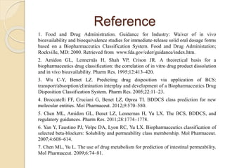 Reference
1. Food and Drug Administration. Guidance for Industry: Waiver of in vivo
bioavailability and bioequivalence studies for immediate-release solid oral dosage forms
based on a Biopharmaceutics Classification System. Food and Drug Administation;
Rockville, MD: 2000. Retrieved from www.fda.gov/cder/guidance/index.htm.
2. Amidon GL, Lennernäs H, Shah VP, Crison JR. A theoretical basis for a
biopharmaceutics drug classification: the correlation of in vitro drug product dissolution
and in vivo bioavailability. Pharm Res. 1995;12:413–420.
3. Wu C-Y, Benet LZ. Predicting drug disposition via application of BCS:
transport/absorption/elimination interplay and development of a Biopharmaceutics Drug
Disposition Classification System. Pharm Res. 2005;22:11–23.
4. Broccatelli FF, Cruciani G, Benet LZ, Oprea TI. BDDCS class prediction for new
molecular entities. Mol Pharmaceut. 2012;9:570–580.
5. Chen ML, Amidon GL, Benet LZ, Lennernas H, Yu LX. The BCS, BDDCS, and
regulatory guidances. Pharm Res. 2011;28:1774–1778.
6. Yan Y, Faustino PJ, Volpe DA, Lyon RC, Yu LX. Biopharmaceutics classification of
selected beta-blockers: Solubility and permeability class membership. Mol Pharmaceut.
2007;4:608–614.
7. Chen ML, Yu L. The use of drug metabolism for prediction of intestinal permeability.
Mol Pharmaceut. 2009;6:74–81.
 