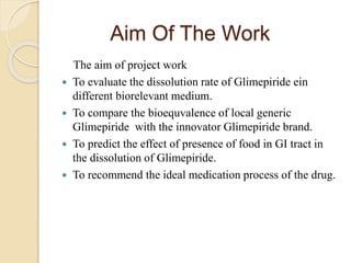 Aim Of The Work
The aim of project work
 To evaluate the dissolution rate of Glimepiride ein
different biorelevant medium.
 To compare the bioequvalence of local generic
Glimepiride with the innovator Glimepiride brand.
 To predict the effect of presence of food in GI tract in
the dissolution of Glimepiride.
 To recommend the ideal medication process of the drug.
 