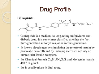 Drug Profile
Glimepiride
 Glimepiride is a medium- to long-acting sulfonylurea anti-
diabetic drug. It is sometimes classified as either the first
third-generation sulfonylurea, or as second-generation.
 It lowers blood sugar by stimulating the release of insulin by
pancreatic beta cells and by inducing increased activity of
intracellular insulin receptors.
 Its Chemical formula C24H34N4O5S and Molecular mass is
490.617 g/mol.
 Its is usually given in Oral route.
 