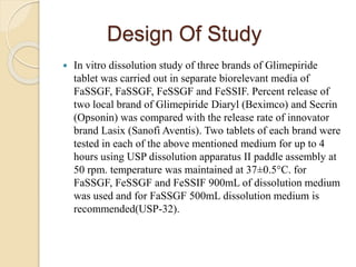 Design Of Study
 In vitro dissolution study of three brands of Glimepiride
tablet was carried out in separate biorelevant media of
FaSSGF, FaSSGF, FeSSGF and FeSSIF. Percent release of
two local brand of Glimepiride Diaryl (Beximco) and Secrin
(Opsonin) was compared with the release rate of innovator
brand Lasix (Sanofi Aventis). Two tablets of each brand were
tested in each of the above mentioned medium for up to 4
hours using USP dissolution apparatus II paddle assembly at
50 rpm. temperature was maintained at 37±0.5°C. for
FaSSGF, FeSSGF and FeSSIF 900mL of dissolution medium
was used and for FaSSGF 500mL dissolution medium is
recommended(USP-32).
 