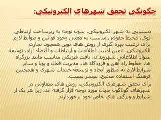 ‫الکترونیکی‬ ‫شهرهای‬ ‫تحقق‬ ‫چگونگی‬:
‫ارتب‬ ‫زیرساخت‬ ‫به‬ ‫توجه‬ ‫بدون‬ ،‫الکترونیکی‬ ‫شهر‬ ‫به‬ ‫دستیابی‬‫اطی‬
‫الزم‬ ‫ضوابط‬ ‫و‬ ‫قوانین‬ ‫وجود‬ ‫معنی‬ ‫به‬ ‫مناسب‬ ‫حقوقی‬ ‫محیط‬ ،‫قوی‬
‫تجارت‬ ‫همچون‬ ‫نوین‬ ‫های‬ ‫روش‬ ‫از‬ ‫گیری‬ ‫بهره‬ ‫ترغیب‬ ‫برای‬
‫ت‬ ،‫آزاد‬ ‫اقتصاد‬ ‫و‬ ‫ارتباطات‬ ‫و‬ ‫اطالعات‬ ‫امنیت‬ ‫تأمین‬ ،‫الکترونیکی‬‫وسعه‬
‫بزرگرا‬ ‫مانند‬ ‫مناسب‬ ‫فیزیکی‬ ‫بافت‬ ،‫شهروندان‬ ‫اطالعاتی‬ ‫سواد‬‫ه‬
‫سایر‬ ‫و‬ ‫پویا‬ ‫و‬ ‫فعال‬ ‫مدیریت‬ ،‫ها‬ ‫فرودگاه‬ ‫و‬ ‫آهن‬ ‫راه‬ ‫خطوط‬ ،‫ها‬
‫همچنین‬ ‫و‬ ‫شهری‬ ‫خدمات‬ ‫توسعه‬ ‫و‬ ‫ایجاد‬ ‫منظور‬ ‫به‬ ‫الزم‬ ‫شرایط‬
‫نیست‬ ‫میسر‬ ،‫صحیح‬ ‫استفاده‬ ‫فرهنگ‬.
‫در‬ ‫متفاوتی‬ ‫های‬ ‫روش‬ ،‫الکترونیکی‬ ‫شهرهای‬ ‫تحقق‬ ‫برای‬
‫از‬ ‫یک‬ ‫هر‬ ‫زیرا‬ ‫اند؛‬ ‫گرفته‬ ‫قرار‬ ‫توجه‬ ‫مورد‬ ‫جهان‬ ‫گوناگون‬ ‫شهرهای‬
‫برخوردارند‬ ‫خود‬ ‫خاص‬ ‫های‬ ‫ویژگی‬ ‫و‬ ‫شرایط‬.
 