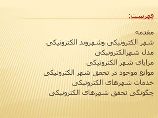 ‫فهرست‬:
‫مقدمه‬
‫الکترونیکی‬ ‫وشهروند‬ ‫الکترونیکی‬ ‫شهر‬
‫شهرالکترونیکی‬ ‫مدل‬
‫الکترونیکی‬ ‫شهر‬ ‫مزایای‬
‫الکترونیکی‬ ‫شهر‬ ‫تحقق‬ ‫در‬ ‫موجود‬ ‫موانع‬
‫الکترونیکی‬ ‫شهرهای‬ ‫خدمات‬
‫الکترونیکی‬ ‫شهرهای‬ ‫تحقق‬ ‫چگونگی‬
 